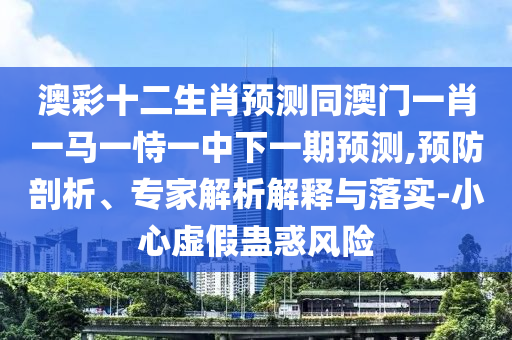 澳彩十二生肖预测同澳门一肖一马一恃一中下一期预测,预防剖析、专家解析解释与落实-小心虚假蛊惑风险