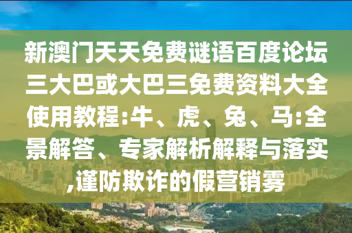 新澳门天天免费谜语百度论坛三大巴或大巴三免费资料大全使用教程:牛、虎、兔、马:全景解答、专家解析解释与落实,谨防欺诈的假营销雾