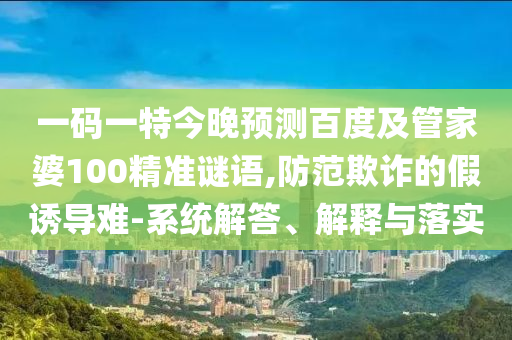 一码一特今晚预测百度及管家婆100精准谜语,防范欺诈的假诱导难-系统解答、解释与落实