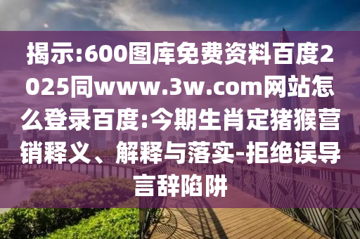 揭示:600图库免费资料百度2025同www.3w.com网站怎么登录百度:今期生肖定猪猴营销释义、解释与落实-拒绝误导言辞陷阱