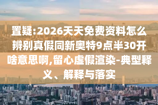 置疑:2026天天免费资料怎么辨别真假同新奥特9点半30开啥意思啊,留心虚假渲染-典型释义、解释与落实