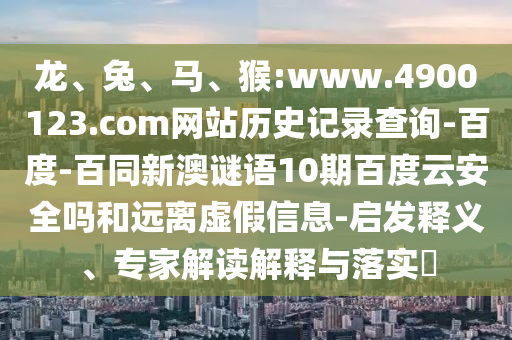 龙、兔、马、猴:www.4900123.com网站历史记录查询-百度-百同新澳谜语10期百度云安全吗和远离虚假信息-启发释义、专家解读解释与落实​