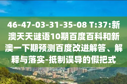 46-47-03-31-35-08 T:37:新澳天天谜语10期百度百科和新澳一下期预测百度改进解答、解释与落实-抵制误导的假把式