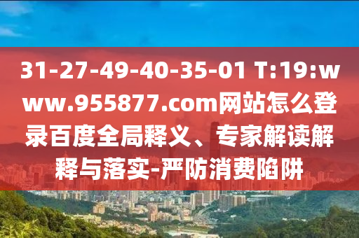 31-27-49-40-35-01 T:19:www.955877.com网站怎么登录百度全局释义、专家解读解释与落实-严防消费陷阱