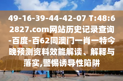 49-16-39-44-42-07 T:48:62827.com网站历史记录查询-百度-百62同澳门一肖一特今晚预测资料效能解读、解释与落实,警惕诱导性陷阱