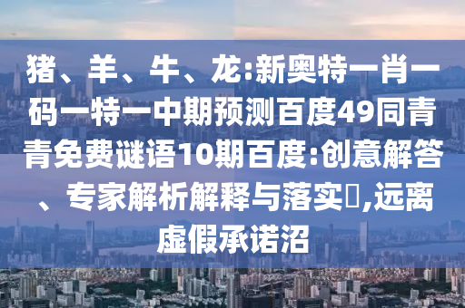 猪、羊、牛、龙:新奥特一肖一码一特一中期预测百度49同青青免费谜语10期百度:创意解答、专家解析解释与落实,远离虚假承诺沼