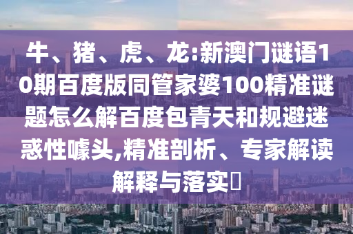 牛、猪、虎、龙:新澳门谜语10期百度版同管家婆100精准谜题怎么解百度包青天和规避迷惑性噱头,精准剖析、专家解读解释与落实​