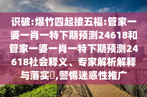 识破:爆竹四起接五福:管家一婆一肖一特下期预测24618和管家一婆一肖一特下期预测24618社会释义、专家解析解释与落实​,警惕迷惑性推广