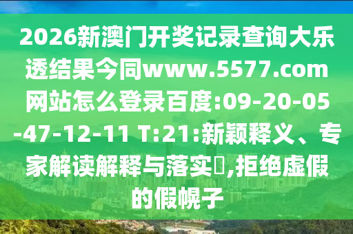 2026新澳门开奖记录查询大乐透结果今同www.5577.com网站怎么登录百度:09-20-05-47-12-11 T:21:新颖释义、专家解读解释与落实​,拒绝虚假的假幌子