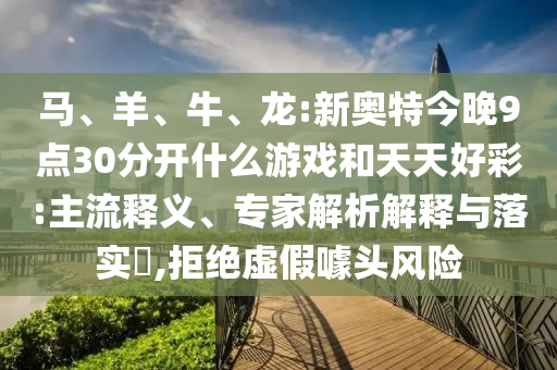 马、羊、牛、龙:新奥特今晚9点30分开什么游戏和天天好彩:主流释义、专家解析解释与落实​,拒绝虚假噱头风险