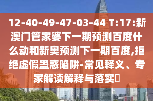 12-40-49-47-03-44 T:17:新澳门管家婆下一期预测百度什么动和新奥预测下一期百度,拒绝虚假蛊惑陷阱-常见释义、专家解读解释与落实​