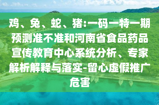 鸡、兔、蛇、猪:一码一特一期预测准不准和河南省食品药品宣传教育中心系统分析、专家解析解释与落实-留心虚假推广危害