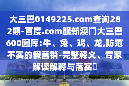 大三巴0149225.com查询282期-百度.com跟新澳门大三巴600图库:牛、兔、鸡、龙,防范不实的假营销-完整释义、专家解读解释与落实​