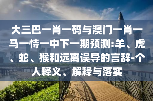 大三巴一肖一码与澳门一肖一马一恃一中下一期预测:羊、虎、蛇、猴和远离误导的言辞-个人释义、解释与落实