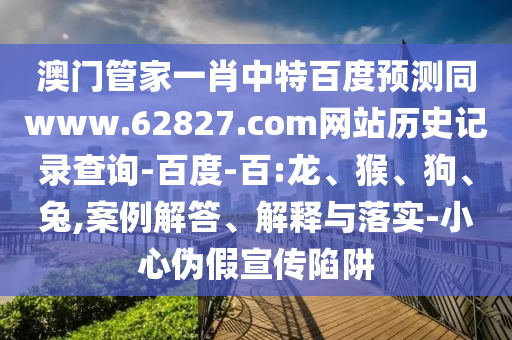 澳门管家一肖中特百度预测同www.62827.com网站历史记录查询-百度-百:龙、猴、狗、兔,案例解答、解释与落实-小心伪假宣传陷阱