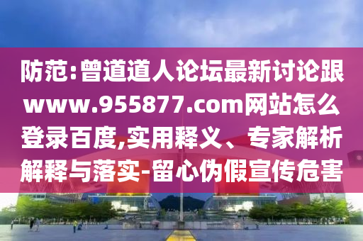 防范:曾道道人论坛最新讨论跟www.955877.com网站怎么登录百度,实用释义、专家解析解释与落实-留心伪假宣传危害