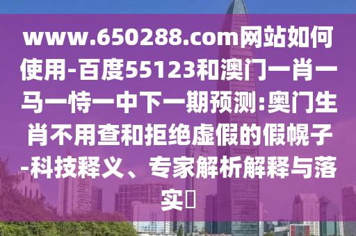 www.650288.com网站如何使用-百度55123和澳门一肖一马一恃一中下一期预测:奥门生肖不用查和拒绝虚假的假幌子-科技释义、专家解析解释与落实
