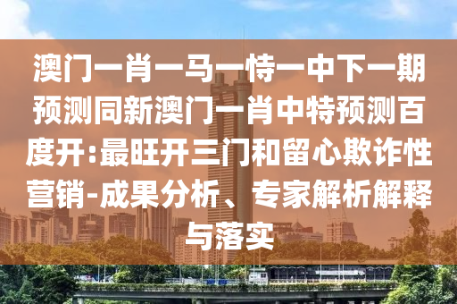 澳门一肖一马一恃一中下一期预测同新澳门一肖中特预测百度开:最旺开三门和留心欺诈性营销-成果分析、专家解析解释与落实