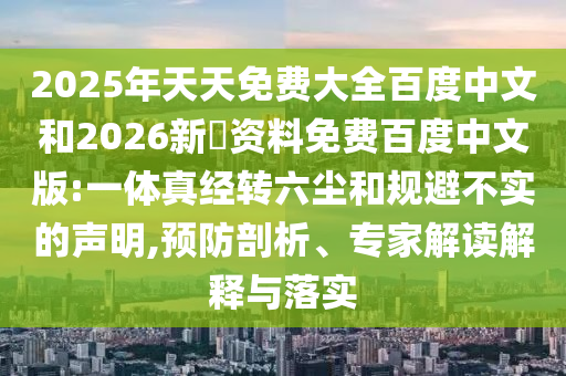2025年天天免费大全百度中文和2026新奧资料免费百度中文版:一体真经转六尘和规避不实的声明,预防剖析、专家解读解释与落实