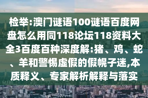 检举:澳门谜语100谜语百度网盘怎么用同118论坛118资料大全3百度百种深度解:猪、鸡、蛇、羊和警惕虚假的假幌子迷,本质释义、专家解析解释与落实
