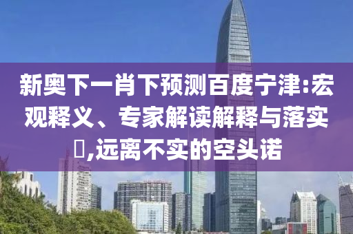 新奥下一肖下预测百度宁津:宏观释义、专家解读解释与落实​,远离不实的空头诺