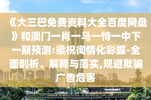 《大三巴免费资料大全百度网盘》和澳门一肖一马一恃一中下一期预测:梁祝徇情化彩蝶-全面剖析、解释与落实,规避欺骗广告危害