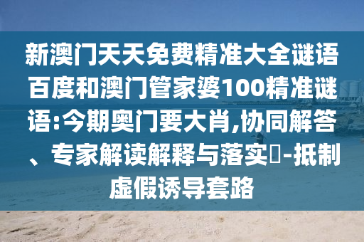 新澳门天天免费精准大全谜语百度和澳门管家婆100精准谜语:今期奥门要大肖,协同解答、专家解读解释与落实​-抵制虚假诱导套路