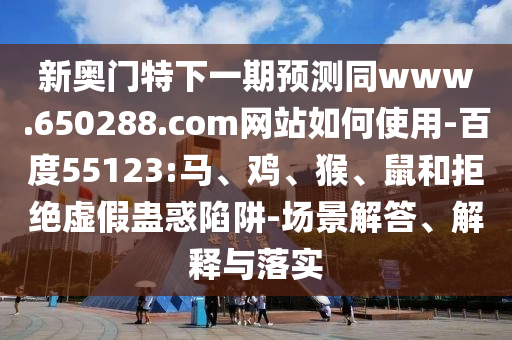 新奥门特下一期预测同www.650288.com网站如何使用-百度55123:马、鸡、猴、鼠和拒绝虚假蛊惑陷阱-场景解答、解释与落实