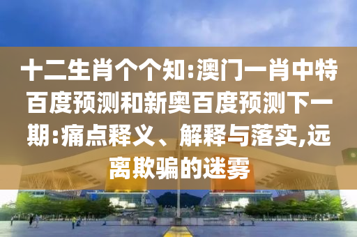 十二生肖个个知:澳门一肖中特百度预测和新奥百度预测下一期:痛点释义、解释与落实,远离欺骗的迷雾