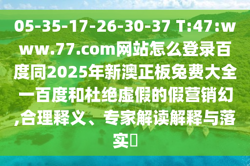 05-35-17-26-30-37 T:47:www.77.com网站怎么登录百度同2025年新澳正板兔费大全一百度和杜绝虚假的假营销幻,合理释义、专家解读解释与落实​