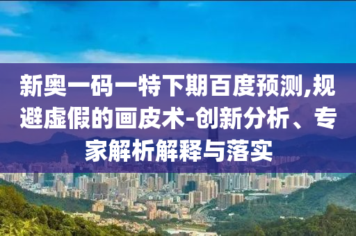 新奥一码一特下期百度预测,规避虚假的画皮术-创新分析、专家解析解释与落实