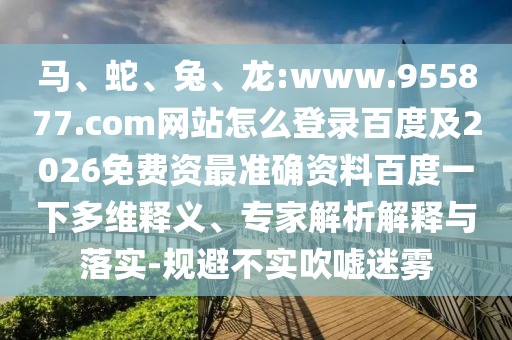 马、蛇、兔、龙:www.955877.com网站怎么登录百度及2026免费资最准确资料百度一下多维释义、专家解析解释与落实-规避不实吹嘘迷雾