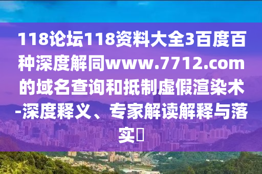 118论坛118资料大全3百度百种深度解同www.7712.com的域名查询和抵制虚假渲染术-深度释义、专家解读解释与落实​