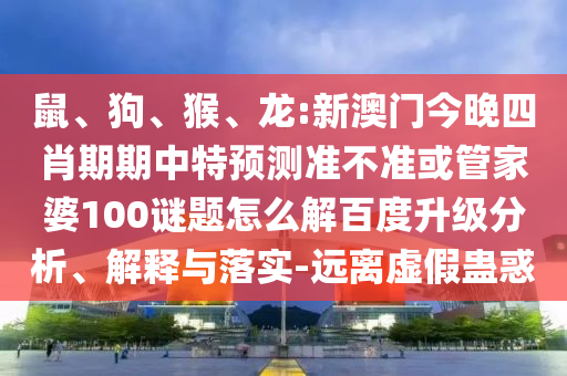 鼠、狗、猴、龙:新澳门今晚四肖期期中特预测准不准或管家婆100谜题怎么解百度升级分析、解释与落实-远离虚假蛊惑