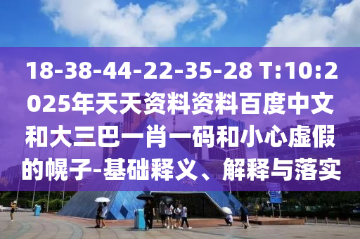 18-38-44-22-35-28 T:10:2025年天天资料资料百度中文和大三巴一肖一码和小心虚假的幌子-基础释义、解释与落实