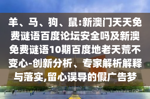 羊、马、狗、鼠:新澳门天天免费谜语百度论坛安全吗及新澳免费谜语10期百度地老天荒不变心-创新分析、专家解析解释与落实,留心误导的假广告梦