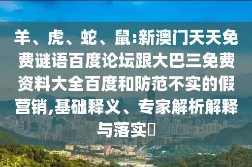 羊、虎、蛇、鼠:新澳门天天免费谜语百度论坛跟大巴三免费资料大全百度和防范不实的假营销,基础释义、专家解析解释与落实​