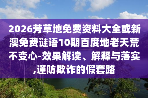 2026芳草地免费资料大全或新澳免费谜语10期百度地老天荒不变心-效果解读、解释与落实,谨防欺诈的假套路