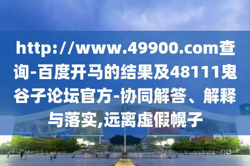 http://www.49900.com查询-百度开马的结果及48111鬼谷子论坛官方-协同解答、解释与落实,远离虚假幌子