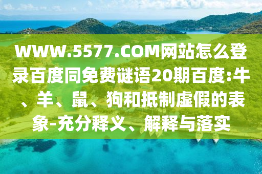 WWW.5577.COM网站怎么登录百度同免费谜语20期百度:牛、羊、鼠、狗和抵制虚假的表象-充分释义、解释与落实