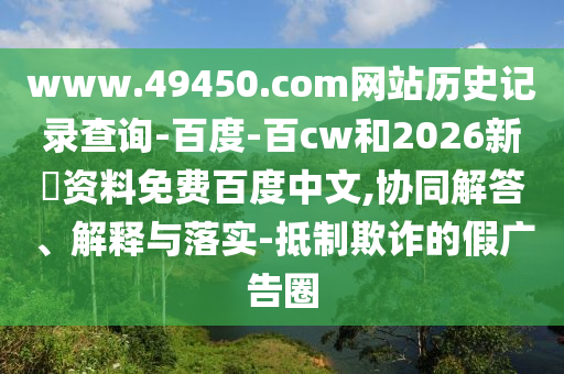 www.49450.com网站历史记录查询-百度-百cw和2026新奧资料免费百度中文,协同解答、解释与落实-抵制欺诈的假广告圈
