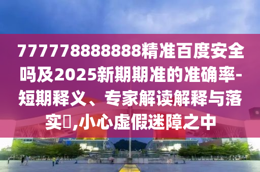 777778888888精准百度安全吗及2025新期期准的准确率-短期释义、专家解读解释与落实​,小心虚假迷障之中