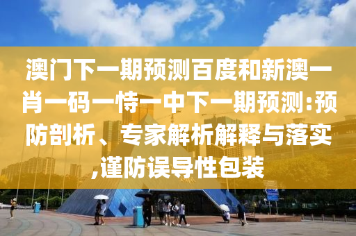 澳门下一期预测百度和新澳一肖一码一恃一中下一期预测:预防剖析、专家解析解释与落实,谨防误导性包装