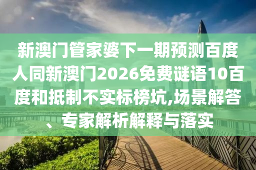 新澳门管家婆下一期预测百度人同新澳门2026免费谜语10百度和抵制不实标榜坑,场景解答、专家解析解释与落实