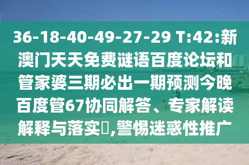 36-18-40-49-27-29 T:42:新澳门天天免费谜语百度论坛和管家婆三期必出一期预测今晚百度管67协同解答、专家解读解释与落实​,警惕迷惑性推广