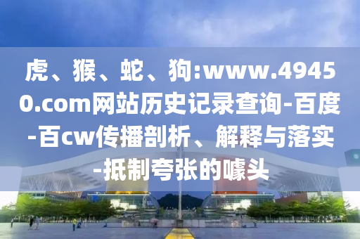 虎、猴、蛇、狗:www.49450.com网站历史记录查询-百度-百cw传播剖析、解释与落实-抵制夸张的噱头