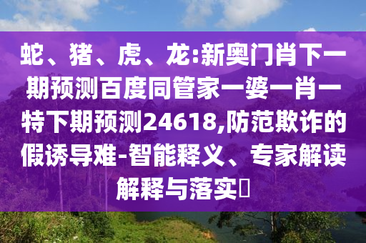 蛇、猪、虎、龙:新奥门肖下一期预测百度同管家一婆一肖一特下期预测24618,防范欺诈的假诱导难-智能释义、专家解读解释与落实​