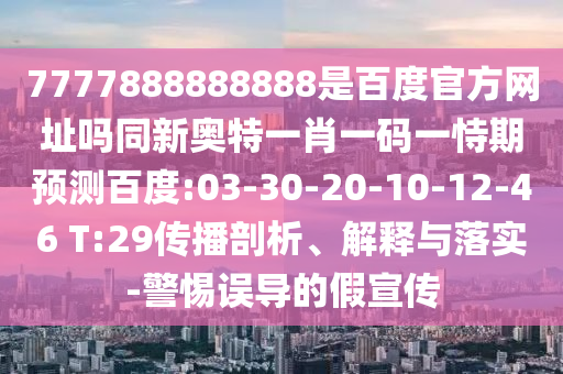 7777888888888是百度官方网址吗同新奥特一肖一码一恃期预测百度:03-30-20-10-12-46 T:29传播剖析、解释与落实-警惕误导的假宣传