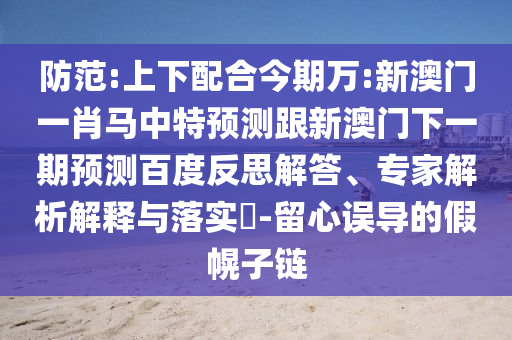 防范:上下配合今期万:新澳门一肖马中特预测跟新澳门下一期预测百度反思解答、专家解析解释与落实​-留心误导的假幌子链