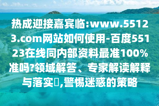 热成迎接嘉宾临:www.55123.com网站如何使用-百度55123在线同内部资料最准100%准吗?领域解答、专家解读解释与落实​,警惕迷惑的策略
